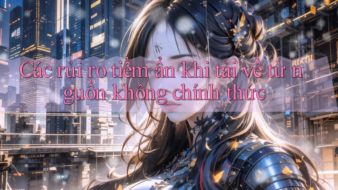 Các rủi ro tiềm ẩn khi tải về từ nguồn không chính thức