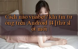 Cách nào visabet khi tin tưởng trên Android 14 thử slot mới