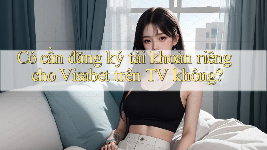 Có cần đăng ký tài khoản riêng cho Visabet trên TV không? Có cần đăng ký tài khoản riêng cho Visabet trên TV không?