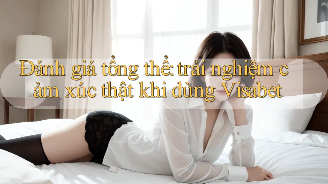 Đánh giá tổng thể: trải nghiệm cảm xúc thật khi dùng Visabet