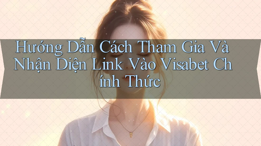 Hướng Dẫn Cách Tham Gia Và Nhận Diện Link Vào Visabet Chính Thức