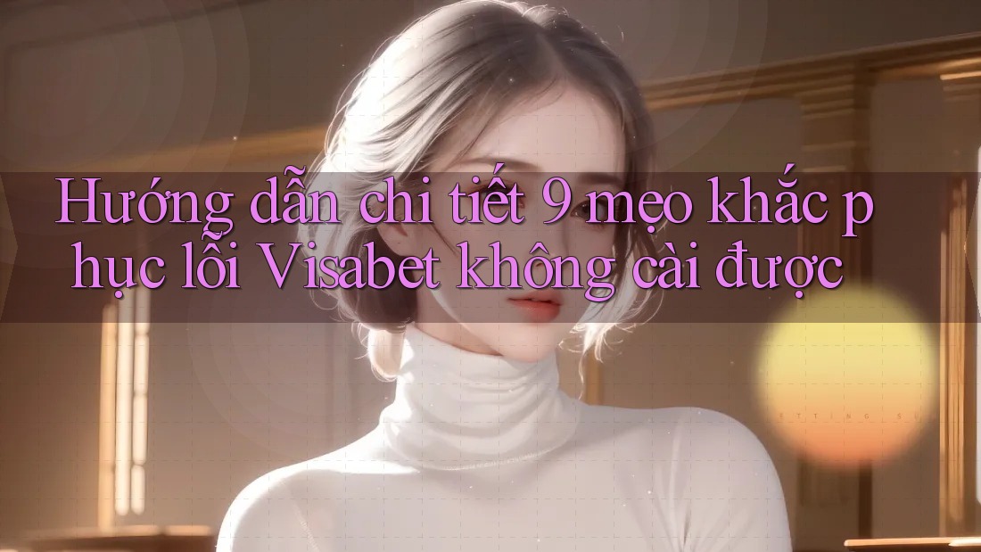 Hướng dẫn chi tiết 9 mẹo khắc phục lỗi Visabet không cài được Hướng dẫn chi tiết 9 mẹo khắc phục lỗi Visabet không cài được