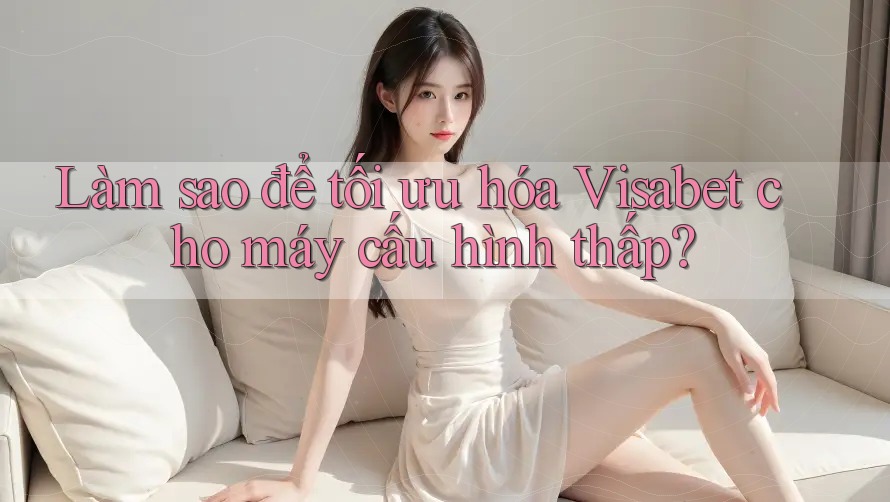 Làm sao để tối ưu hóa Visabet cho máy cấu hình thấp?
