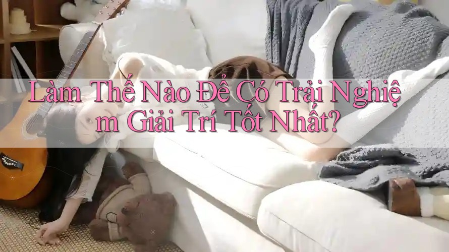 Làm Thế Nào Để Có Trải Nghiệm Giải Trí Tốt Nhất?