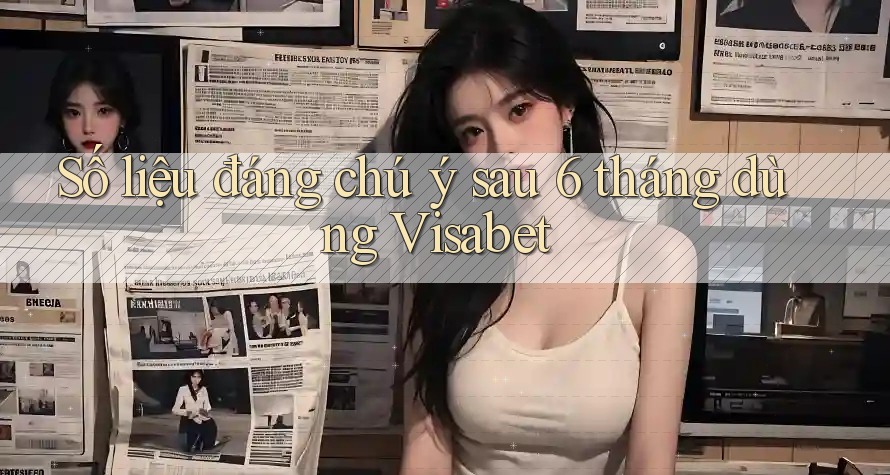 Số liệu đáng chú ý sau 6 tháng dùng Visabet