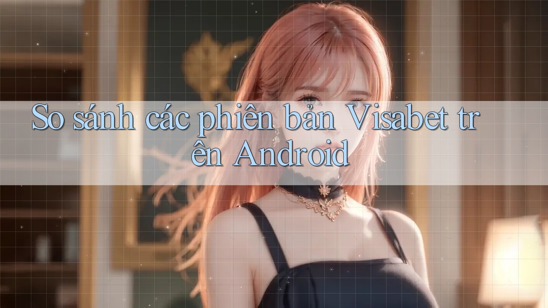 So sánh các phiên bản Visabet trên Android