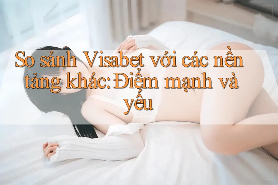 So sánh Visabet với các nền tảng khác: Điểm mạnh và yếu