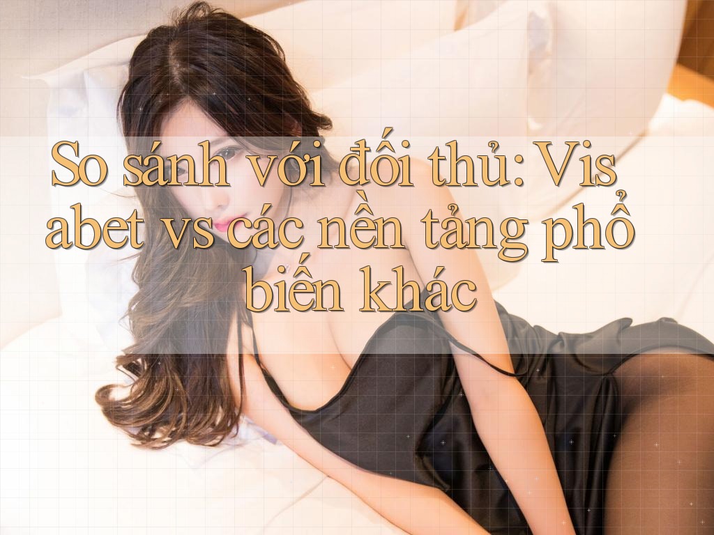 So sánh với đối thủ: Visabet vs các nền tảng phổ biến khác
