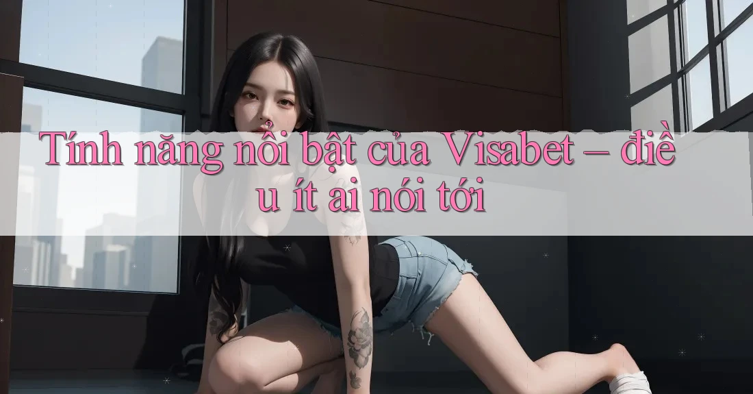 Tính năng nổi bật của Visabet – điều ít ai nói tới
