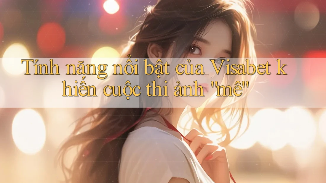 Tính năng nổi bật của Visabet khiến cuộc thi ảnh “mê”
