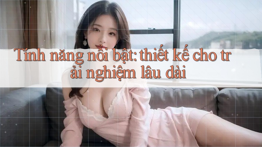 Tính năng nổi bật: thiết kế cho trải nghiệm lâu dài Tính năng nổi bật: thiết kế cho trải nghiệm lâu dài