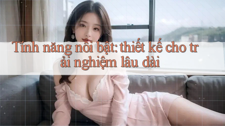 Tính năng nổi bật: thiết kế cho trải nghiệm lâu dài Tính năng nổi bật: thiết kế cho trải nghiệm lâu dài