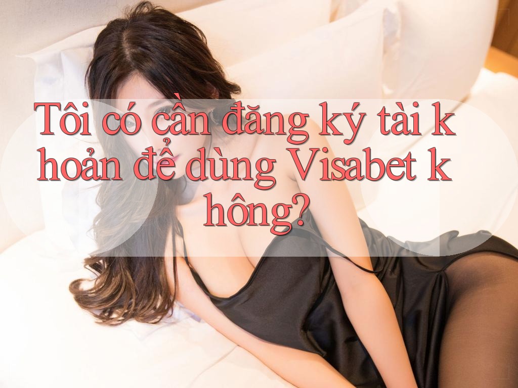 Tôi có cần đăng ký tài khoản để dùng Visabet không?