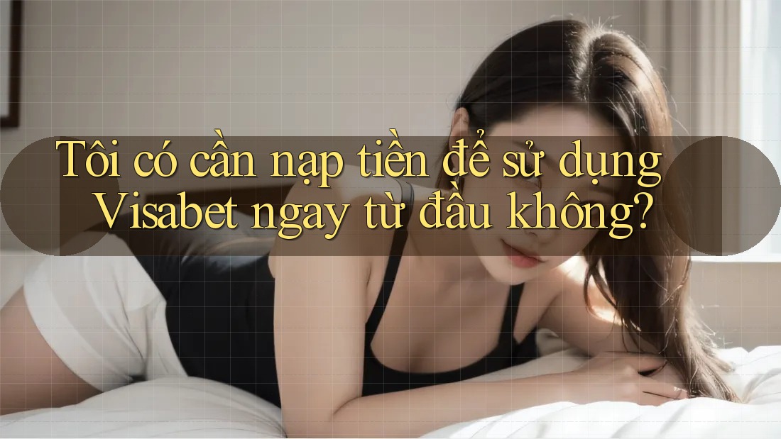 Tôi có cần nạp tiền để sử dụng Visabet ngay từ đầu không?