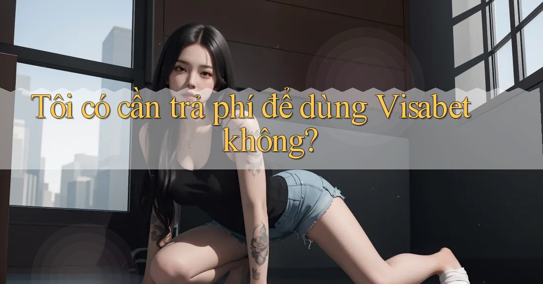 Tôi có cần trả phí để dùng Visabet không? Tôi có cần trả phí để dùng Visabet không?