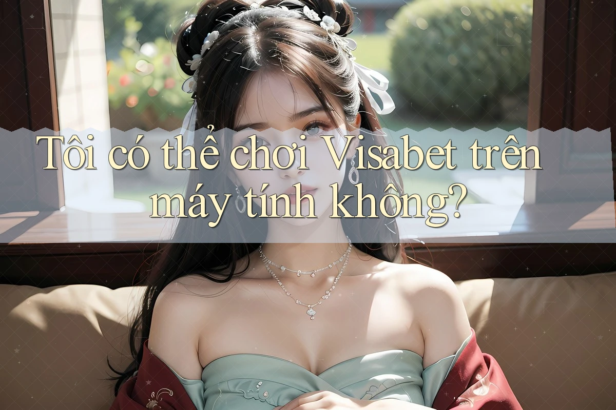 Tôi có thể chơi Visabet trên máy tính không?