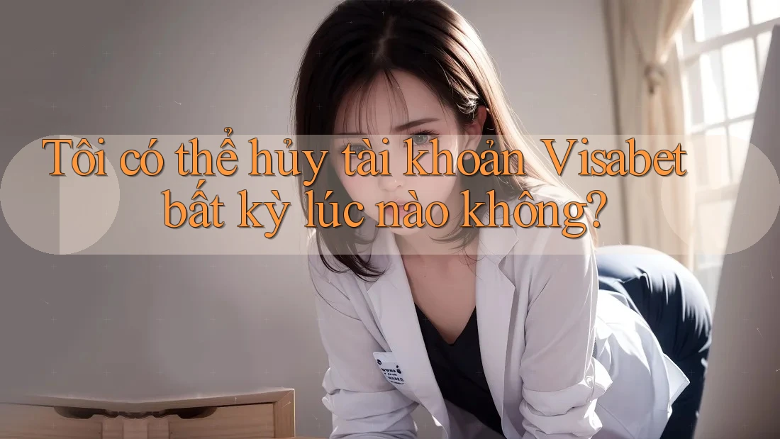 Tôi có thể hủy tài khoản Visabet bất kỳ lúc nào không?