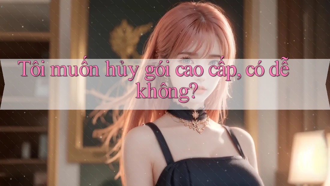 Tôi muốn hủy gói cao cấp, có dễ không?