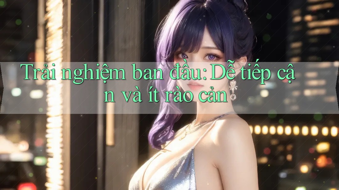 Trải nghiệm ban đầu: Dễ tiếp cận và ít rào cản Trải nghiệm ban đầu: Dễ tiếp cận và ít rào cản