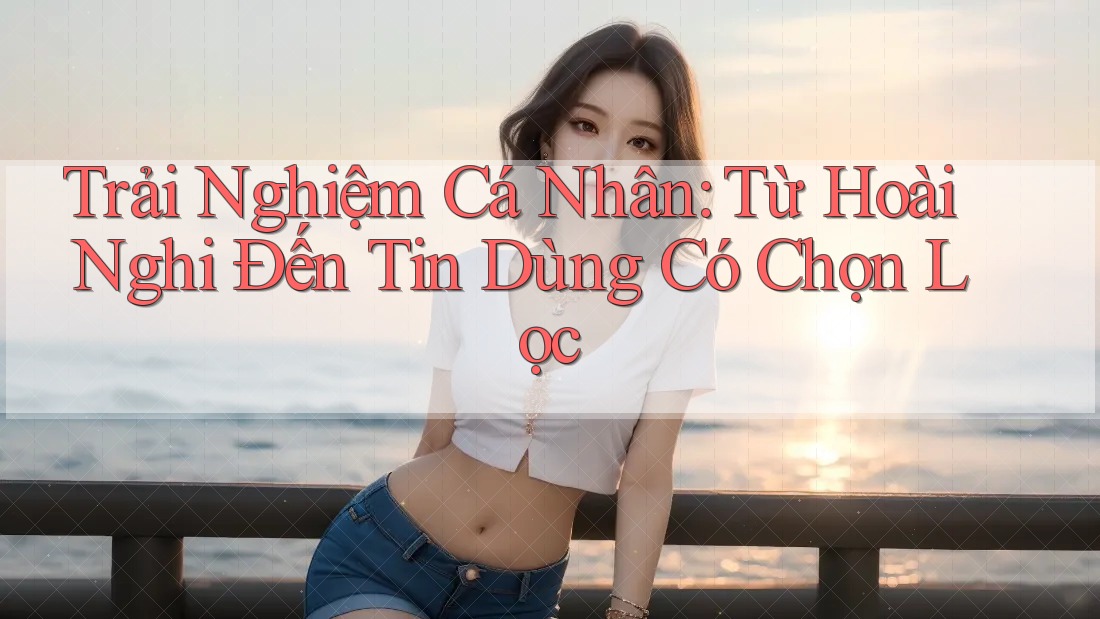 Trải Nghiệm Cá Nhân: Từ Hoài Nghi Đến Tin Dùng Có Chọn Lọc