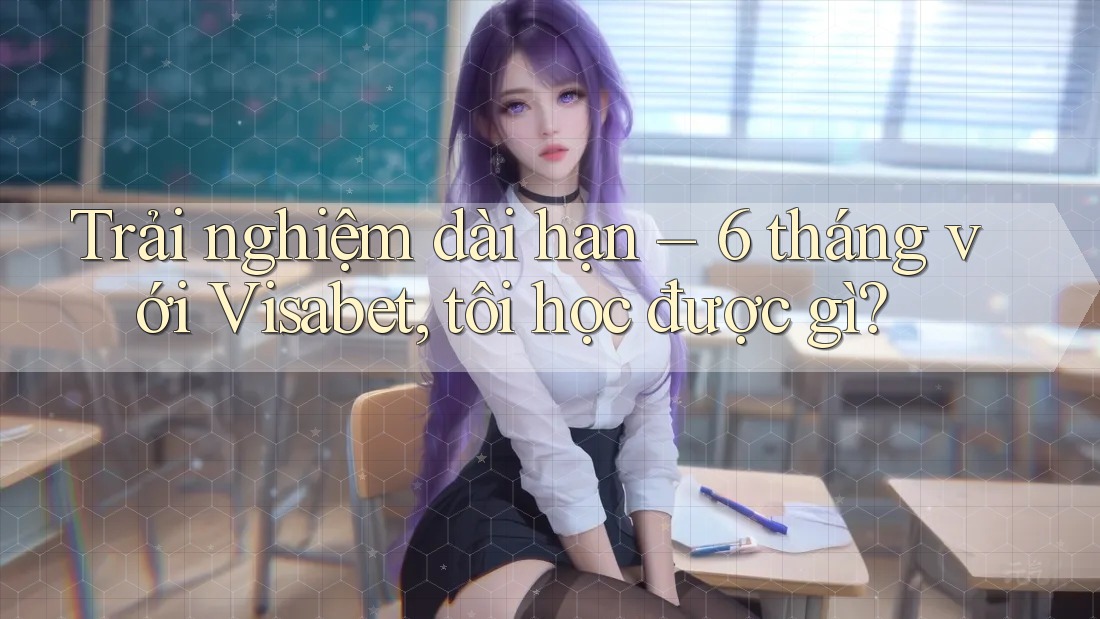 Trải nghiệm dài hạn – 6 tháng với Visabet, tôi học được gì?