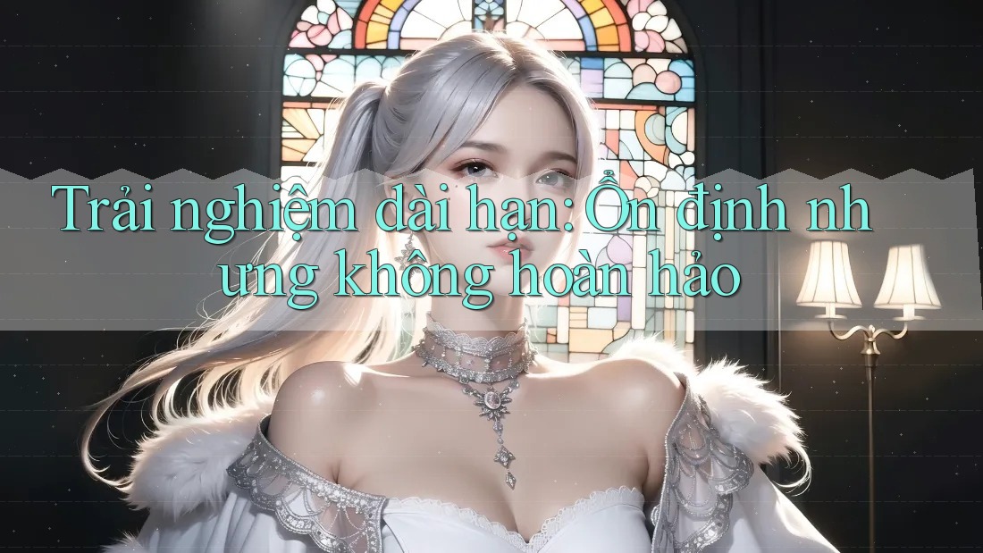 Trải nghiệm dài hạn: Ổn định nhưng không hoàn hảo Trải nghiệm dài hạn: Ổn định nhưng không hoàn hảo