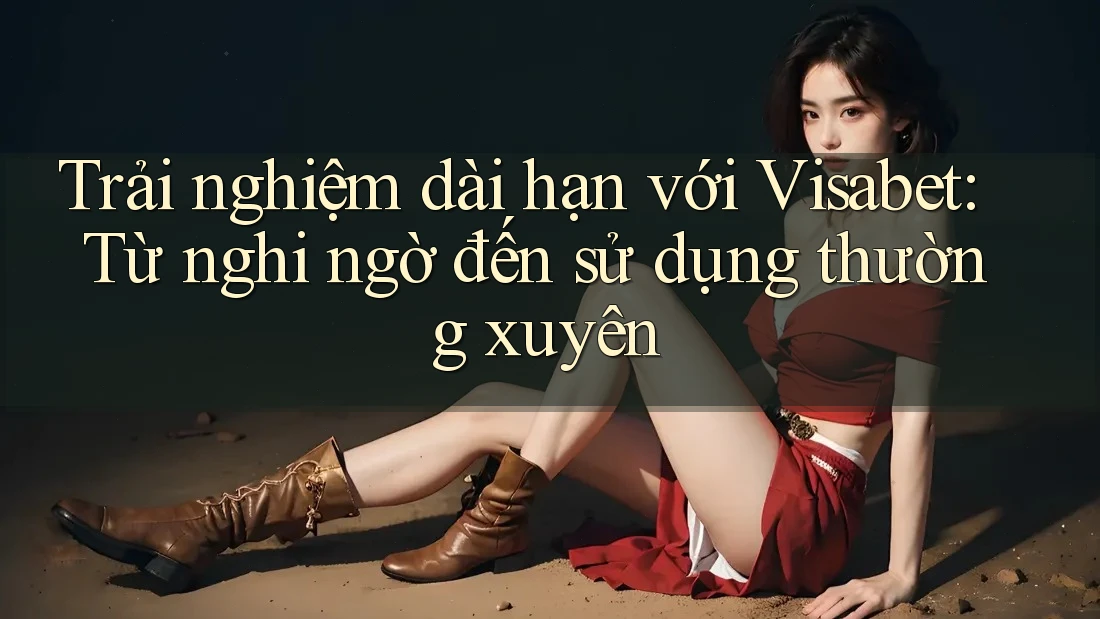 Trải nghiệm dài hạn với Visabet: Từ nghi ngờ đến sử dụng thường xuyên