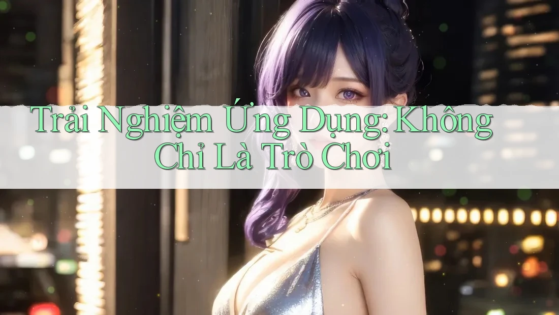 Trải Nghiệm Ứng Dụng: Không Chỉ Là Trò Chơi