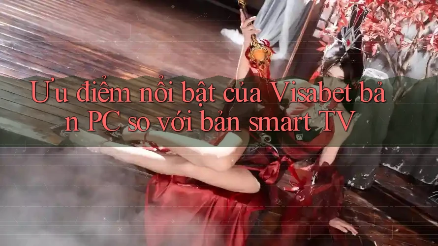 Ưu điểm nổi bật của Visabet bản PC so với bản smart TV