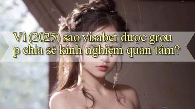 Vì (2025) sao visabet được group chia sẻ kinh nghiệm quan tâm