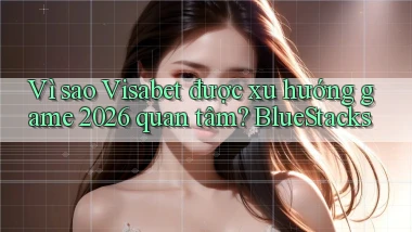 Vì sao Visabet được xu hướng game 2026 quan tâm BlueStacks