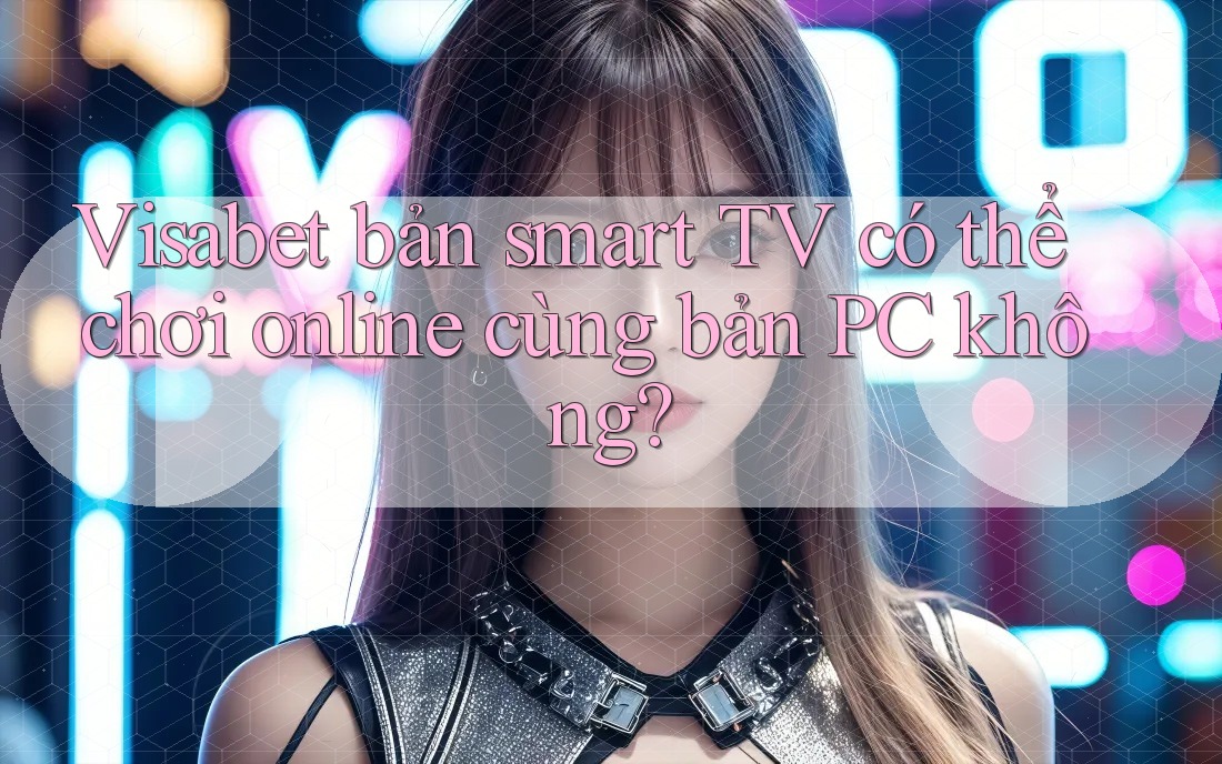 Visabet bản smart TV có thể chơi online cùng bản PC không?