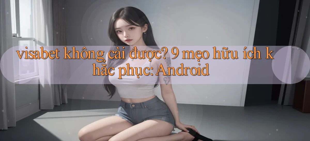 visabet không cài được 9 mẹo hữu ích khắc phục Android