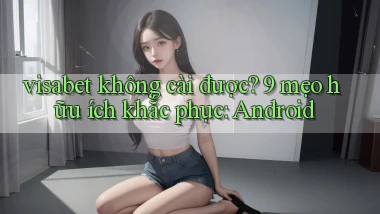 visabet không cài được 9 mẹo hữu ích khắc phục Android