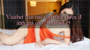Visabet tin tức cập nhật được đánh giá cao Android 15