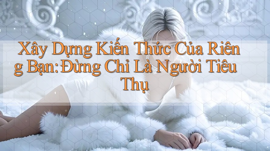 Xây Dựng Kiến Thức Của Riêng Bạn: Đừng Chỉ Là Người Tiêu Thụ Xây Dựng Kiến Thức Của Riêng Bạn: Đừng Chỉ Là Người Tiêu Thụ