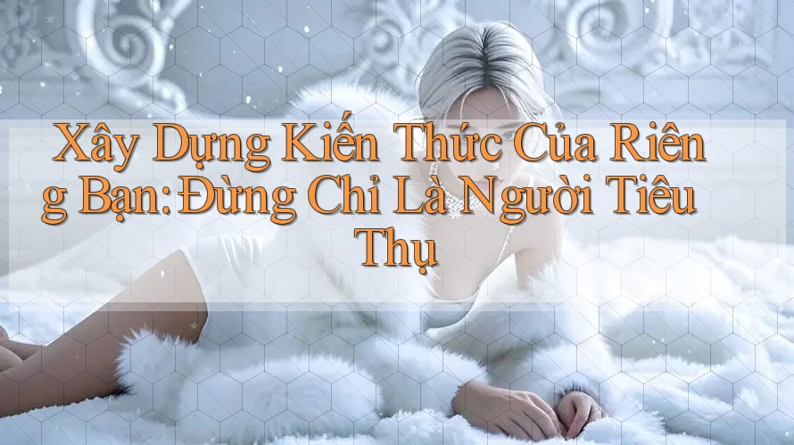 Xây Dựng Kiến Thức Của Riêng Bạn: Đừng Chỉ Là Người Tiêu Thụ